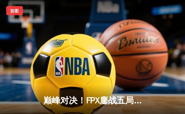 巅峰对决！FPX鏖战五局险胜EDG，LPL夏季赛总决赛上演惊天逆转
