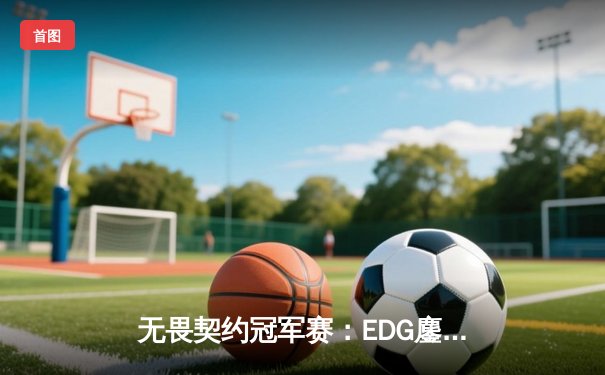 无畏契约冠军赛：EDG鏖战五局力克TE，斩获中国赛区首冠创历史
