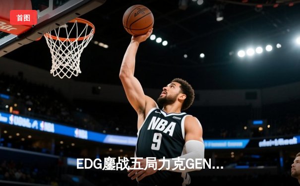 EDG鏖战五局力克GEN，LPL赛区会师总决赛捍卫荣耀