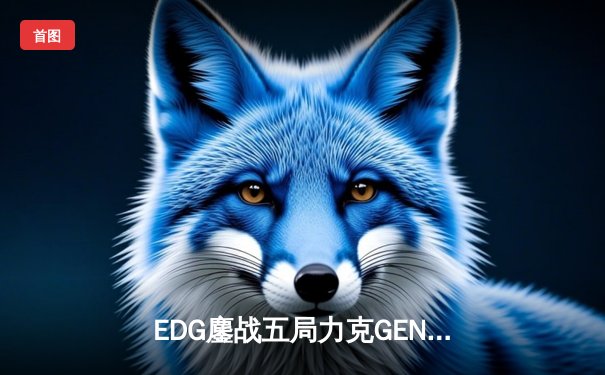 EDG鏖战五局力克GEN，LPL赛区会师总决赛捍卫荣耀