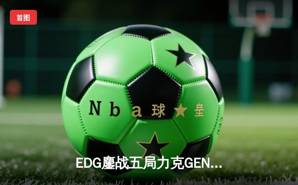 EDG鏖战五局力克GEN，LPL赛区会师总决赛捍卫荣耀