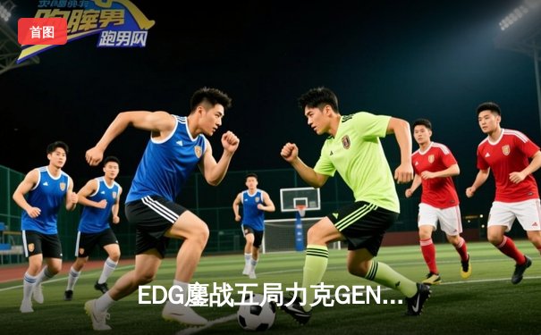 EDG鏖战五局力克GEN，LPL赛区会师总决赛捍卫荣耀
