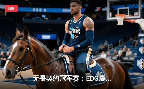 无畏契约冠军赛：EDG鏖战五局力克GEN，中国电竞斩获世界赛历史性胜利